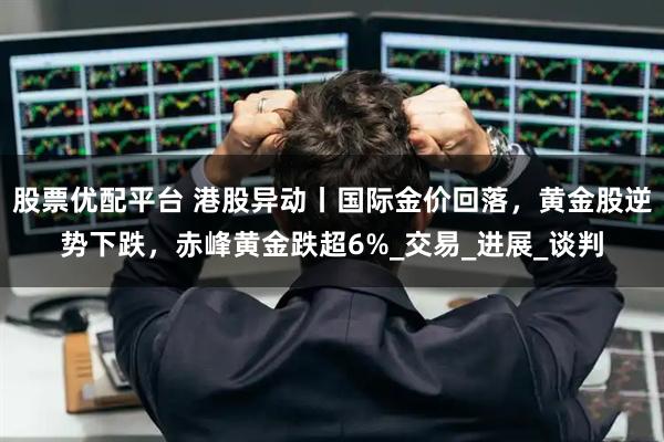 股票优配平台 港股异动丨国际金价回落，黄金股逆势下跌，赤峰黄金跌超6%_交易_进展_谈判