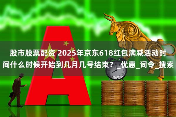 股市股票配资 2025年京东618红包满减活动时间什么时候开始到几月几号结束？_优惠_词令_搜索