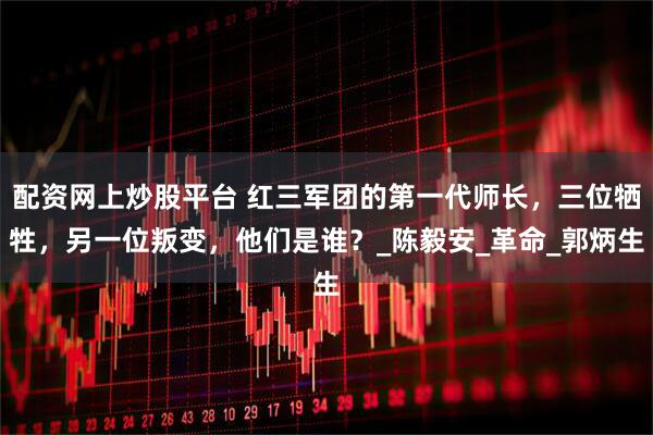配资网上炒股平台 红三军团的第一代师长，三位牺牲，另一位叛变，他们是谁？_陈毅安_革命_郭炳生