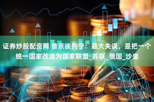 证券炒股配资网 普京谈列宁：最大失误，是把一个统一国家改造为国家联盟_苏联_俄国_沙皇