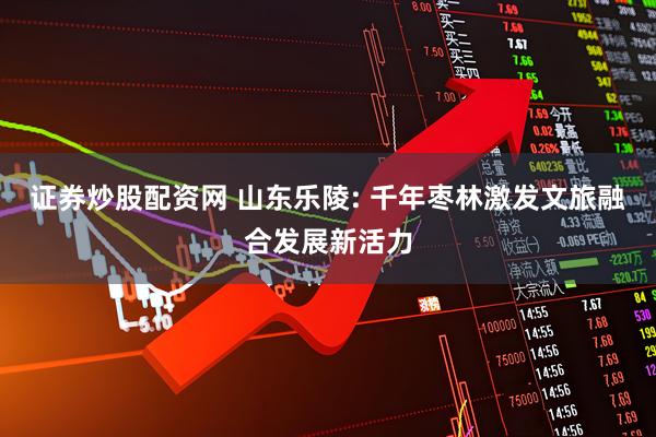 证券炒股配资网 山东乐陵: 千年枣林激发文旅融合发展新活力