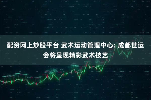 配资网上炒股平台 武术运动管理中心: 成都世运会将呈现精彩武术技艺