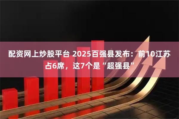 配资网上炒股平台 2025百强县发布：前10江苏占6席，这7个是“超强县”