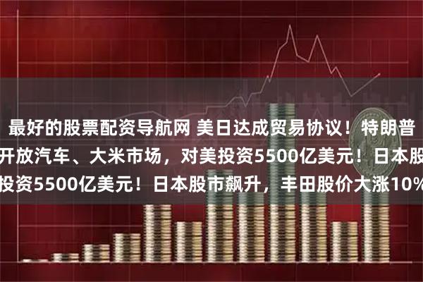 最好的股票配资导航网 美日达成贸易协议！特朗普：日本接受15%税率，开放汽车、大米市场，对美投资5500亿美元！日本股市飙升，丰田股价大涨10%