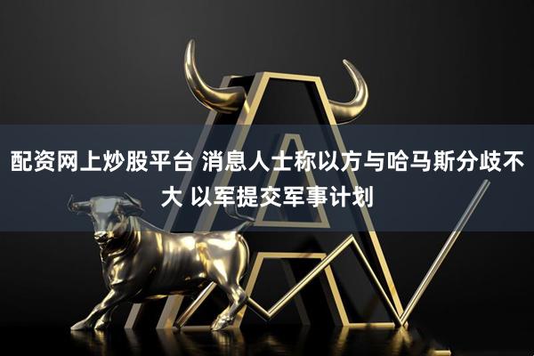 配资网上炒股平台 消息人士称以方与哈马斯分歧不大 以军提交军事计划