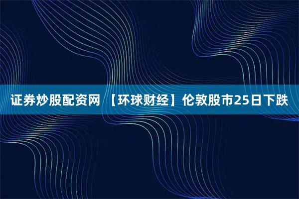 证券炒股配资网 【环球财经】伦敦股市25日下跌