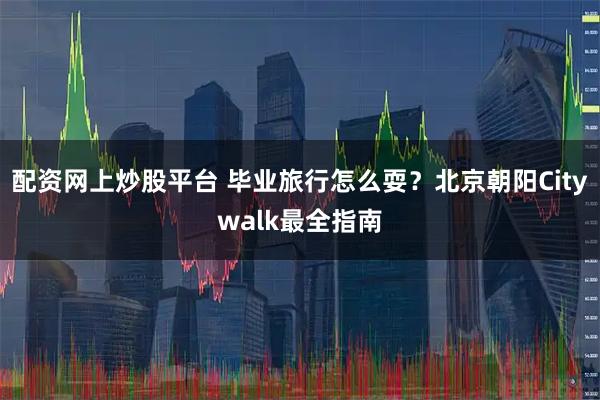 配资网上炒股平台 毕业旅行怎么耍？北京朝阳Citywalk最全指南