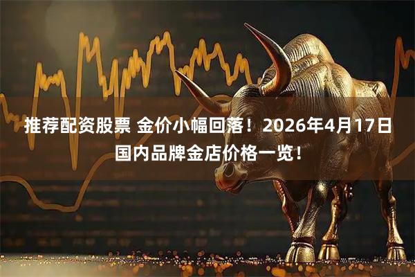 推荐配资股票 金价小幅回落！2026年4月17日国内品牌金店价格一览！