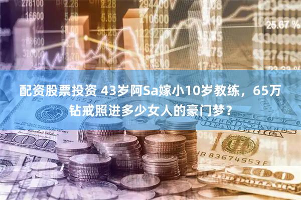 配资股票投资 43岁阿Sa嫁小10岁教练，65万钻戒照进多少女人的豪门梦？